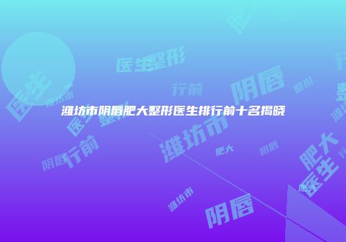 潍坊市阴唇肥大整形医生排行前十名揭晓