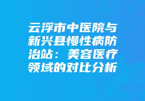 云浮市中医院与新兴县慢性病防治站：美容医疗领域的对比分析