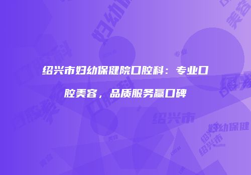 绍兴市妇幼保健院口腔科：专业口腔美容，品质服务赢口碑