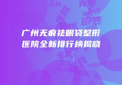 广州无痕祛眼袋整形医院全新排行榜揭晓