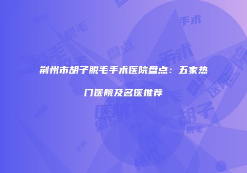 荆州市胡子脱毛手术医院盘点：五家热门医院及名医推荐