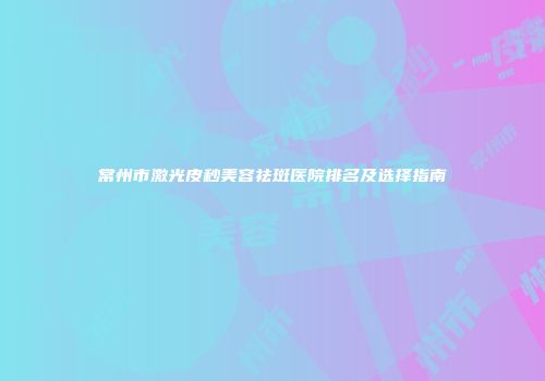 常州市激光皮秒美容祛斑医院排名及选择指南