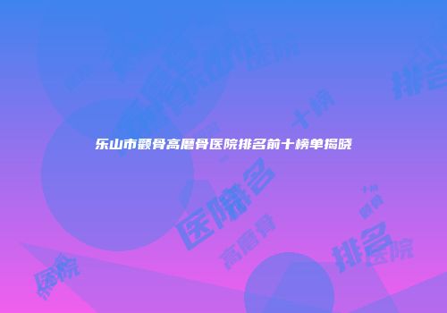 乐山市颧骨高磨骨医院排名前十榜单揭晓
