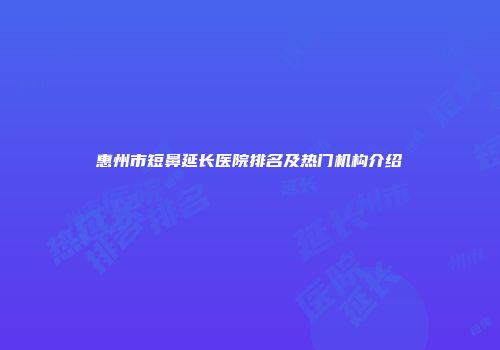 惠州市短鼻延长医院排名及热门机构介绍