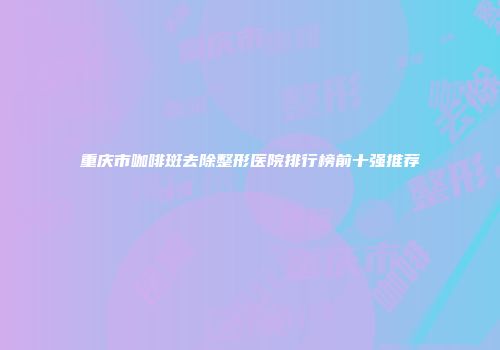 重庆市咖啡斑去除整形医院排行榜前十强推荐