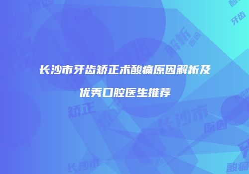 长沙市牙齿矫正术酸痛原因解析及优秀口腔医生推荐