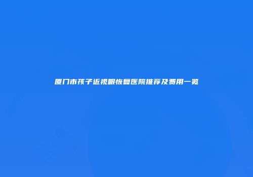 厦门市孩子近视眼恢复医院推荐及费用一览