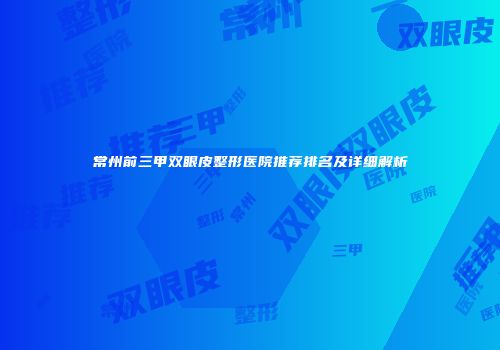 常州前三甲双眼皮整形医院推荐排名及详细解析