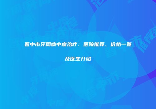 晋中市牙周病中度治疗：医院推荐、价格一览及医生介绍
