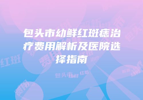 包头市幼鲜红斑痣治疗费用解析及医院选择指南