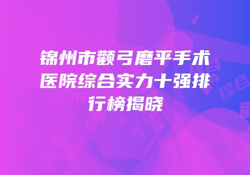 锦州市颧弓磨平手术医院综合实力十强排行榜揭晓
