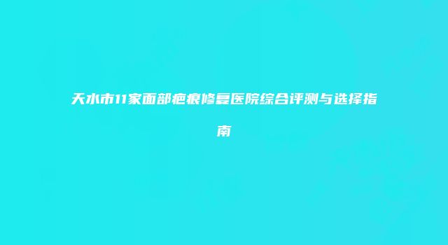 天水市11家面部疤痕修复医院综合评测与选择指南