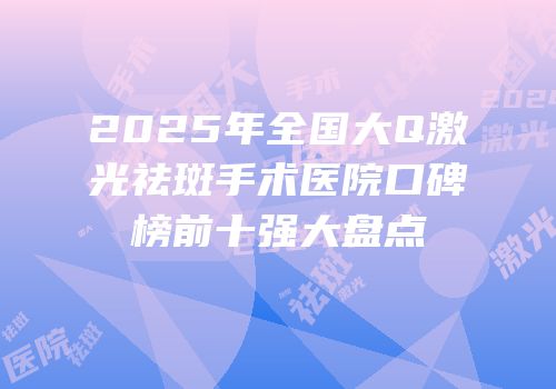 2025年全国大Q激光祛斑手术医院口碑榜前十强大盘点