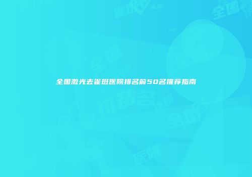 全国激光去雀斑医院排名前50名推荐指南