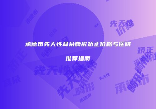 承德市先天性耳朵畸形矫正价格与医院推荐指南