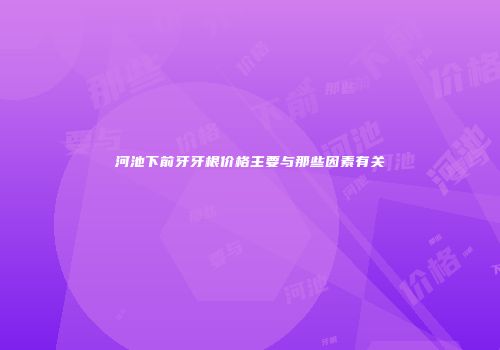 河池下前牙牙根价格主要与那些因素有关