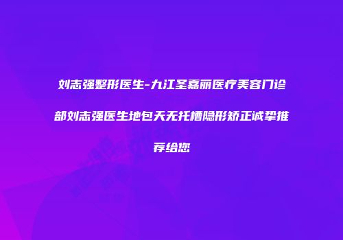 刘志强整形医生-九江圣嘉丽医疗美容门诊部刘志强医生地包天无托槽隐形矫正诚挚推荐给您