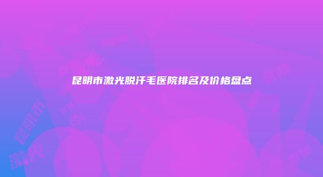 昆明市激光脱汗毛医院排名及价格盘点