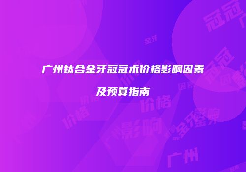 广州钛合金牙冠冠术价格影响因素及预算指南