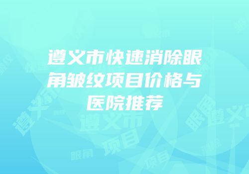 遵义市快速消除眼角皱纹项目价格与医院推荐