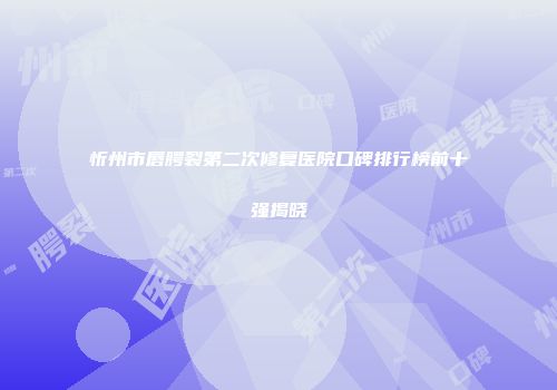 忻州市唇腭裂第二次修复医院口碑排行榜前十强揭晓