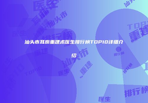 汕头市耳廓重建术医生排行榜TOP10详细介绍