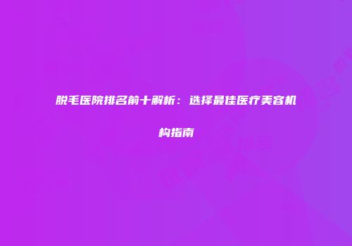 脱毛医院排名前十解析：选择最佳医疗美容机构指南