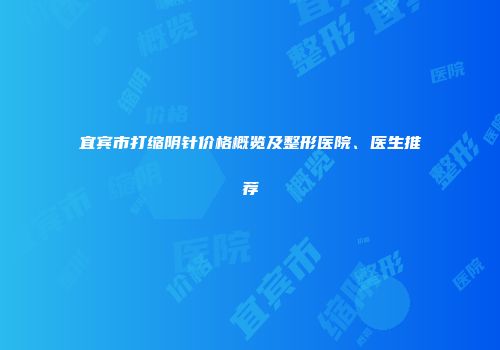 宜宾市打缩阴针价格概览及整形医院、医生推荐