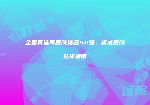 全国再造耳医院排名50强：权威医院选择指南