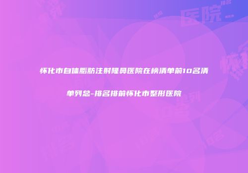 怀化市自体脂肪注射隆鼻医院在榜清单前10名清单列总-排名排前怀化市整形医院