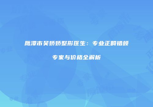 鹰潭市吴娇娇整形医生：专业正畸错颌专家与价格全解析