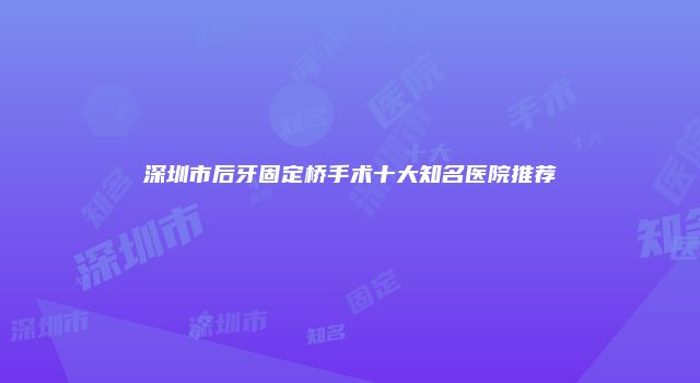深圳市后牙固定桥手术十大知名医院推荐