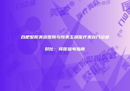 合肥整形美容医院与恒美玉颜医疗美容门诊部对比：择医参考指南