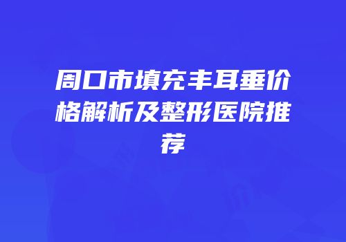 周口市填充丰耳垂价格解析及整形医院推荐