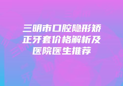 三明市口腔隐形矫正牙套价格解析及医院医生推荐