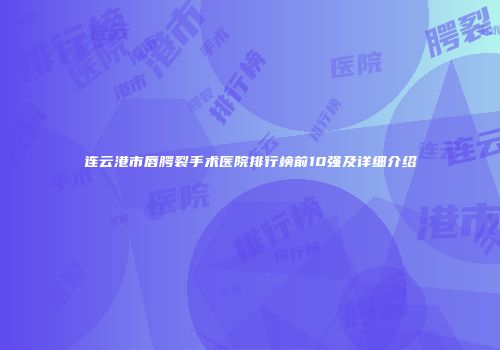 连云港市唇腭裂手术医院排行榜前10强及详细介绍