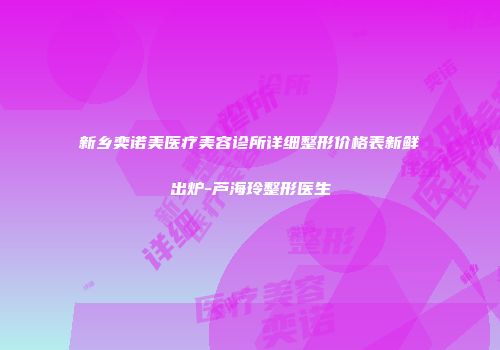 新乡奕诺美医疗美容诊所详细整形价格表新鲜出炉-芦海玲整形医生