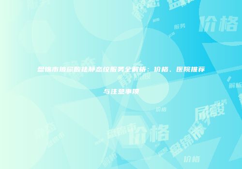 盘锦市玻尿酸祛静态纹服务全解析：价格、医院推荐与注意事项