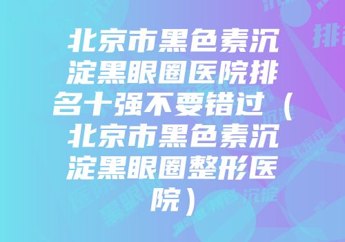 北京市黑色素沉淀黑眼圈医院排名十强不要错过（北京市黑色素沉淀黑眼圈整形医院）