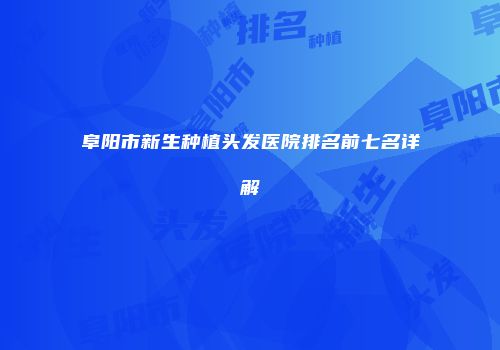阜阳市新生种植头发医院排名前七名详解