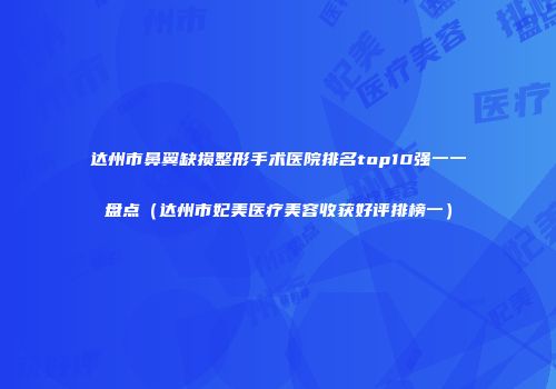 达州市鼻翼缺损整形手术医院排名top10强一一盘点（达州市妃美医疗美容收获好评排榜一）