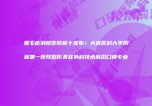 黑毛痣消除医院前十发布！大连医科大学附属第一医院整形美容外科技术前沿口碑专业