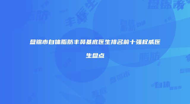 盘锦市自体脂肪丰鼻基底医生排名前十强权威医生盘点