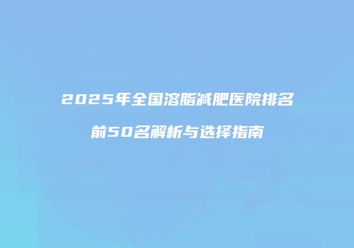2025年全国溶脂减肥医院排名前50名解析与选择指南