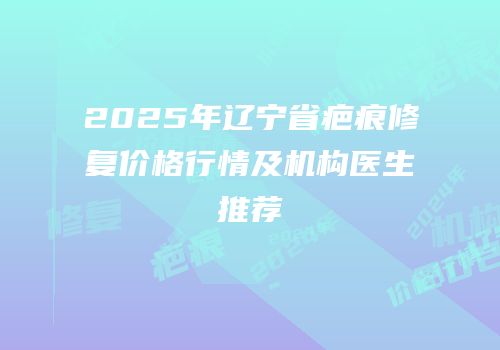 2025年辽宁省疤痕修复价格行情及机构医生推荐