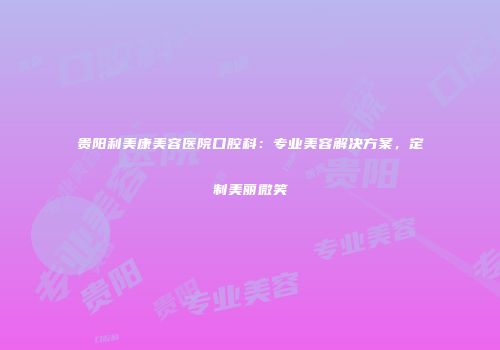 贵阳利美康美容医院口腔科：专业美容解决方案，定制美丽微笑