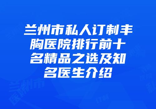 兰州市私人订制丰胸医院排行前十名精品之选及知名医生介绍