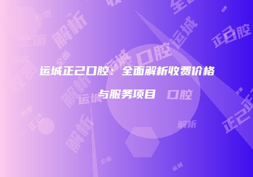 运城正己口腔：全面解析收费价格与服务项目