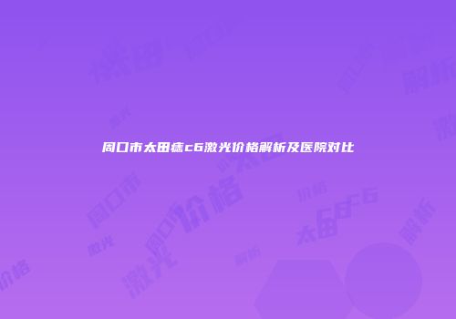周口市太田痣c6激光价格解析及医院对比