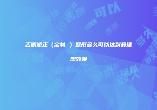 舌侧矫正（定制 ）整形多久可以达到最理想效果